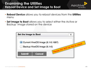 © 2014 Aerohive Networks CONFIDENTIAL 473
• Reboot Device allows you to reboot devices from the Utilities
menu
• Set Image to Boot allows you to select either the Active or
Backup image stored on the device
Examining the Utilities
Reboot Device and Set Image to Boot
 