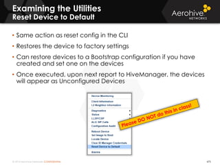 © 2014 Aerohive Networks CONFIDENTIAL 475
• Same action as reset config in the CLI
• Restores the device to factory settings
• Can restore devices to a Bootstrap configuration if you have
created and set one on the devices
• Once executed, upon next report to HiveManager, the devices
will appear as Unconfigured Devices
Examining the Utilities
Reset Device to Default
 