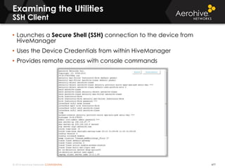 © 2014 Aerohive Networks CONFIDENTIAL 477
• Launches a Secure Shell (SSH) connection to the device from
HiveManager
• Uses the Device Credentials from within HiveManager
• Provides remote access with console commands
Examining the Utilities
SSH Client
 