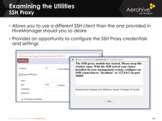© 2014 Aerohive Networks CONFIDENTIAL 478
• Allows you to use a different SSH client than the one provided in
HiveManager should you so desire
• Provides an opportunity to configure the SSH Proxy credentials
and settings
Examining the Utilities
SSH Proxy
 