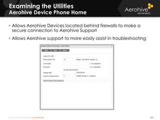 © 2014 Aerohive Networks CONFIDENTIAL 479
• Allows Aerohive Devices located behind firewalls to make a
secure connection to Aerohive Support
• Allows Aerohive support to more easily assist in troubleshooting
Examining the Utilities
Aerohive Device Phone Home
 