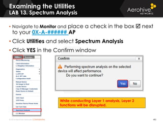 © 2014 Aerohive Networks CONFIDENTIAL 482
Examining the Utilities
LAB 13. Spectrum Analysis
• Navigate to Monitor and place a check in the box  next
to your 0X-A-###### AP
• Click Utilities and select Spectrum Analysis
• Click YES in the Confirm window
While conducting Layer 1 analysis, Layer 2
functions will be disrupted.
 