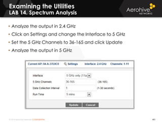 © 2014 Aerohive Networks CONFIDENTIAL 483
• Analyze the output in 2.4 GHz
• Click on Settings and change the Interface to 5 GHz
• Set the 5 GHz Channels to 36-165 and click Update
• Analyze the output in 5 GHz
Examining the Utilities
LAB 14. Spectrum Analysis
 