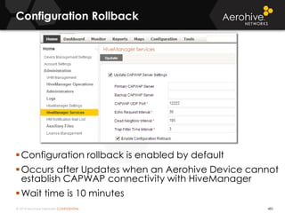 © 2014 Aerohive Networks CONFIDENTIAL
Configuration Rollback
Configuration rollback is enabled by default
Occurs after Updates when an Aerohive Device cannot
establish CAPWAP connectivity with HiveManager
Wait time is 10 minutes
485
 