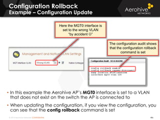 © 2014 Aerohive Networks CONFIDENTIAL
Configuration Rollback
Example – Configuration Update
• In this example the Aerohive AP’s MGT0 interface is set to a VLAN
that does not exist on the switch the AP is connected to
• When updating the configuration, if you view the configuration, you
can see that the config rollback command is set
486
Here the MGT0 interface is
set to the wrong VLAN
“by accident ”
The configuration audit shows
that the configuration rollback
command is set
 