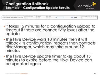 © 2014 Aerohive Networks CONFIDENTIAL
Configuration Rollback
Example – Configuration Update Results
• It takes 15 minutes for a configuration upload to
timeout if there are connectivity issues after the
update
• The Hive Device waits 10 minutes then it will
rollback its configuration, reboots then contacts
HiveManager, which may take around 12
minutes
• The Hive Device update timer takes about 15
minutes to expire before the Hive Device can
be updated again
487
 