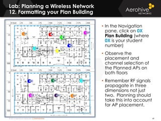 © 2014 Aerohive Networks CONFIDENTIAL
Lab: Planning a Wireless Network
12. Formatting your Plan Building
49
• In the Navigation
pane, click on 0X
Plan Building (where
0X is your student
number)
• Observe the
placement and
channel selection of
the Planned APs on
both floors
• Remember RF signals
propagate in three
dimensions not just
two. Planning should
take this into account
for AP placement.
 