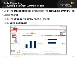 © 2014 Aerohive Networks CONFIDENTIAL 491
Lab: Reporting
1. Building a Network Summary Report
• Click the Dashboard tab and select the Network Summary tab
• Select World
• Click the dropdown arrow on the far right
• Click Save as Report
 