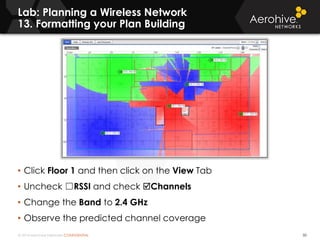 © 2014 Aerohive Networks CONFIDENTIAL
Lab: Planning a Wireless Network
13. Formatting your Plan Building
50
• Click Floor 1 and then click on the View Tab
• Uncheck ☐RSSI and check Channels
• Change the Band to 2.4 GHz
• Observe the predicted channel coverage
 