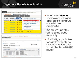 © 2014 Aerohive Networks CONFIDENTIAL
Signature Update Mechanism
502
• When new HiveOS
versions are released
application signature
updates are
automatic.
• Signature updates
can also be done
manually.
• L7 visibility is available
for wireless clients on
all Aerohive APs and
wired clients on BR-200
router.
 