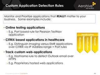 © 2014 Aerohive Networks CONFIDENTIAL
Custom Application Detection Rules
503
Monitor and Prioritize applications that REALLY matter to your
business. Some examples include:
• Online testing applications
› E.g. Port based rule for Pearson TestNav
application
• CITRIX based applications in healthcare
› E.g. Distinguish imaging versus EMR applications
over CITRIX via IP Address range + Port rules
• Track custom web-applications
› E.g. Hostname rule to detect Outlook email over
HTTPS
› E.g. Proprietary hosted web applications
Monitoring
Application
Prioritization
Firewall
 