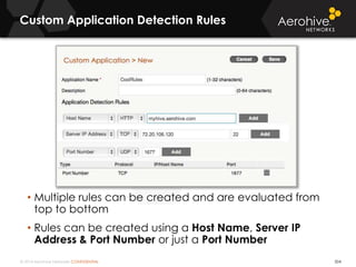 © 2014 Aerohive Networks CONFIDENTIAL
Custom Application Detection Rules
504
• Multiple rules can be created and are evaluated from
top to bottom
• Rules can be created using a Host Name, Server IP
Address & Port Number or just a Port Number
 