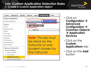 © 2014 Aerohive Networks CONFIDENTIAL 505
• Click on
Configuration 
Advanced
Configuration 
Common Objects
 Application
Services
• Click on the
Custom
Applications tab
• Click on the Add
button
Lab: Custom Application Detection Rules
1. Create a Custom Application object
Note: This lab must
be done by the
instructor or one
student chosen by
the instructor
 