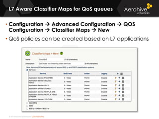 © 2014 Aerohive Networks CONFIDENTIAL
L7 Aware Classifier Maps for QoS queues
• Configuration  Advanced Configuration  QOS
Configuration  Classifier Maps  New
• QoS policies can be created based on L7 applications
 