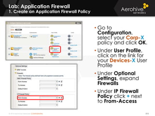 © 2014 Aerohive Networks CONFIDENTIAL 513
• Go to
Configuration,
select your Corp-X
policy and click OK.
• Under User Profile,
click on the link for
your Devices-X User
Profile
• Under Optional
Settings, expand
Firewalls
• Under IP Firewall
Policy click + next
to From-Access
Lab: Application Firewall
1. Create an Application Firewall Policy
 