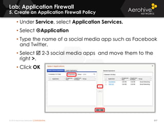 © 2014 Aerohive Networks CONFIDENTIAL 517
Lab: Application Firewall
5. Create an Application Firewall Policy
• Under Service, select Application Services.
• Select Application
• Type the name of a social media app such as Facebook
and Twitter.
• Select  2-3 social media apps and move them to the
right >.
• Click OK
 