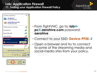 © 2014 Aerohive Networks CONFIDENTIAL 523
• From TightVNC, go to: labN-
pcX.aerohive.com password:
aerohive
• Connect to your SSID: Device-PPSK-X
• Open a browser and try to connect
to some of the streaming media and
social media sites from your policy.
Lab: Application Firewall
11. Testing your Application Firewall Policy
 