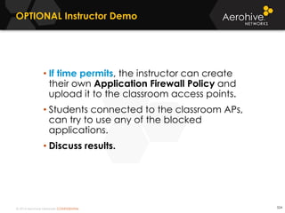 © 2014 Aerohive Networks CONFIDENTIAL 524
• If time permits, the instructor can create
their own Application Firewall Policy and
upload it to the classroom access points.
• Students connected to the classroom APs,
can try to use any of the blocked
applications.
• Discuss results.
OPTIONAL Instructor Demo
 