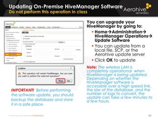 © 2014 Aerohive Networks CONFIDENTIAL
Updating On-Premise HiveManager Software
Do not perform this operation in class
You can upgrade your
HiveManager by going to:
 HomeAdministration
HiveManager Operations
Update Software
 You can update from a
local file, SCP, or the
Aerohive update server
 Click OK to update
Note: The wireless LAN is
completely operational when
HiveManager is being updated.
Depending on whether the
HiveManager software is
accessible over a high speed link,
the size of the database, and the
number of logs to convert, the
update can take a few minutes to
a few hours.
527
IMPORTANT! Before performing
the software update, you should
backup the database and store
it in a safe place.
 