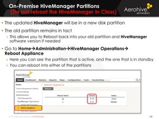 © 2014 Aerohive Networks CONFIDENTIAL
On-Premise HiveManager Partitions
(Do not reboot the HiveManager in Class)
• The updated HiveManager will be in a new disk partition
• The old partition remains in tact
› This allows you to Reboot back into your old partition and HiveManager
software version if needed
• Go to HomeAdministrationHiveManager Operations
Reboot Appliance
› Here you can see the partition that is active, and the one that is in standby
› You can reboot into either of the partitions
528
 