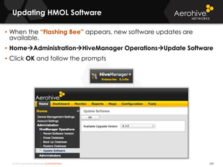 © 2014 Aerohive Networks CONFIDENTIAL
Updating HMOL Software
529
• When the “Flashing Bee” appears, new software updates are
available.
• HomeAdministrationHiveManager OperationsUpdate Software
• Click OK and follow the prompts
 