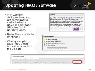 © 2014 Aerohive Networks CONFIDENTIAL 531
• In in Confirm
dialogue box, you
are reminded to
verify that your
devices can reach
URL’s ending in
aerohive.com.
• The software update
continues.
• When prompted,
click the Confirm
button to complete
the update.
Updating HMOL Software
 