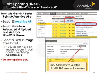 © 2014 Aerohive Networks CONFIDENTIAL
Lab: Updating HiveOS
1. Update HiveOS on Your Aerohive AP
From Monitor  Access
PointsAerohive APs
• Select  Aerohive AP
• Select Update 
Advanced  Upload
and Activate
HiveOS Software
• Select a HiveOS image
from the list
› If you do not have an
image you can import
one first by clicking
Add/Remove
• Do not update yet...
533
Click Add/Remove to obtain
HiveOS Software for the update
 
