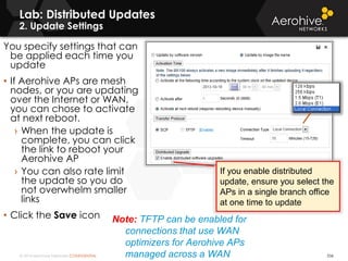 © 2014 Aerohive Networks CONFIDENTIAL
Lab: Distributed Updates
2. Update Settings
536
You specify settings that can
be applied each time you
update
• If Aerohive APs are mesh
nodes, or you are updating
over the Internet or WAN,
you can chose to activate
at next reboot.
› When the update is
complete, you can click
the link to reboot your
Aerohive AP
› You can also rate limit
the update so you do
not overwhelm smaller
links
• Click the Save icon Note: TFTP can be enabled for
connections that use WAN
optimizers for Aerohive APs
managed across a WAN
If you enable distributed
update, ensure you select the
APs in a single branch office
at one time to update
 