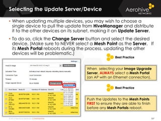 © 2014 Aerohive Networks CONFIDENTIAL
Selecting the Update Server/Device
537
• When updating multiple devices, you may wish to choose a
single device to pull the update from HiveManager and distribute
it to the other devices on its subnet, making it an Update Server.
• To do so, click the Change Server button and select the desired
device. (Make sure to NEVER select a Mesh Point as the Server. If
its Mesh Portal reboots during the process, updating the other
devices will be problematic.)
Push the Updates to the Mesh Points
FIRST to ensure they are able to finish
before any Mesh Portals reboot.
When selecting your Image Upgrade
Server, ALWAYS select a Mesh Portal
(an AP with an Ethernet connection).
 