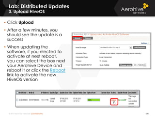 © 2014 Aerohive Networks CONFIDENTIAL
Lab: Distributed Updates
3. Upload HiveOS
538
• Click Upload
• After a few minutes, you
should see the update is a
success
• When updating the
software, if you elected to
activate at next reboot,
you can select the box next
your Aerohive Device and
reboot it or click the Reboot
link to activate the new
HiveOS version
 