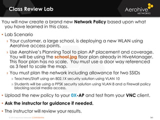 © 2014 Aerohive Networks CONFIDENTIAL
Class Review Lab
You will now create a brand new Network Policy based upon what
you have learned in this class.
• Lab Scenario
› Your customer, a large school, is deploying a new WLAN using
Aerohive access points.
› Use Aerohive’s Planning Tool to plan AP placement and coverage.
You will be using the school.jpg floor plan already in HiveManager.
This floor plan has no scale. You must use a door way referenced
as 3 feet to scale the map.
› You must plan the network including allowance for two SSIDs
» Teachers/Staff using an 802.1X security solution using VLAN 10
» Students will be using a PPSK security solution using VLAN 8 and a Firewall policy
blocking social media access.
• Upload the new policy to your 0X-AP and test from your VNC client.
• Ask the instructor for guidance if needed.
• The instructor will review your results.
541
 