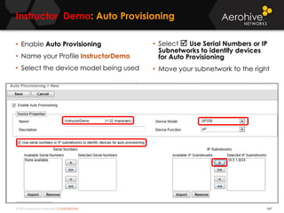 © 2014 Aerohive Networks CONFIDENTIAL
Instructor Demo: Auto Provisioning
547
• Enable Auto Provisioning
• Name your Profile InstructorDemo
• Select the device model being used
• Select  Use Serial Numbers or IP
Subnetworks to identify devices
for Auto Provisioning
• Move your subnetwork to the right
 