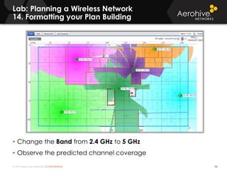 © 2014 Aerohive Networks CONFIDENTIAL
Lab: Planning a Wireless Network
14. Formatting your Plan Building
55
• Change the Band from 2.4 GHz to 5 GHz
• Observe the predicted channel coverage
 