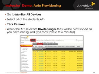 © 2014 Aerohive Networks CONFIDENTIAL
Instructor Demo: Auto Provisioning
550
• Go to Monitor-All Devices
• Select all of the students APs
• Click Remove
• When the APs relocate HiveManager they will be provisioned as
you have configured (This may take a few minutes)
 