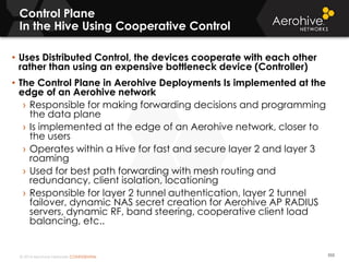 © 2014 Aerohive Networks CONFIDENTIAL
Control Plane
In the Hive Using Cooperative Control
553
• Uses Distributed Control, the devices cooperate with each other
rather than using an expensive bottleneck device (Controller)
• The Control Plane in Aerohive Deployments Is implemented at the
edge of an Aerohive network
› Responsible for making forwarding decisions and programming
the data plane
› Is implemented at the edge of an Aerohive network, closer to
the users
› Operates within a Hive for fast and secure layer 2 and layer 3
roaming
› Used for best path forwarding with mesh routing and
redundancy, client isolation, locationing
› Responsible for layer 2 tunnel authentication, layer 2 tunnel
failover, dynamic NAS secret creation for Aerohive AP RADIUS
servers, dynamic RF, band steering, cooperative client load
balancing, etc..
 