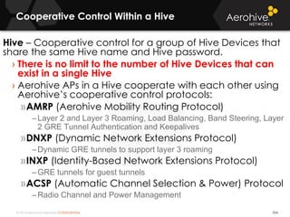 © 2014 Aerohive Networks CONFIDENTIAL
Cooperative Control Within a Hive
554
Hive – Cooperative control for a group of Hive Devices that
share the same Hive name and Hive password.
› There is no limit to the number of Hive Devices that can
exist in a single Hive
› Aerohive APs in a Hive cooperate with each other using
Aerohive’s cooperative control protocols:
»AMRP (Aerohive Mobility Routing Protocol)
–Layer 2 and Layer 3 Roaming, Load Balancing, Band Steering, Layer
2 GRE Tunnel Authentication and Keepalives
»DNXP (Dynamic Network Extensions Protocol)
–Dynamic GRE tunnels to support layer 3 roaming
»INXP (Identity-Based Network Extensions Protocol)
–GRE tunnels for guest tunnels
»ACSP (Automatic Channel Selection & Power) Protocol
–Radio Channel and Power Management
 