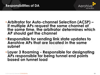 © 2014 Aerohive Networks CONFIDENTIAL
Responsibilities of DA
561
• Arbitrator for Auto-channel Selection (ACSP) –
If multiple APs request the same channel at
the same time, the arbitrator determines which
AP should get the channel
• Responsible for sending link state updates to
Aerohive APs that are located in the same
subnet
• Layer 3 Roaming - Responsible for designating
APs responsible for being tunnel end points
based on tunnel load
 