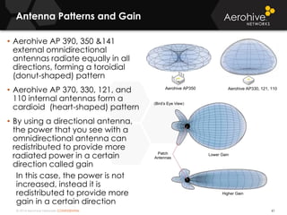 © 2014 Aerohive Networks CONFIDENTIAL
Antenna Patterns and Gain
61
• Aerohive AP 390, 350 &141
external omnidirectional
antennas radiate equally in all
directions, forming a toroidial
(donut-shaped) pattern
• Aerohive AP 370, 330, 121, and
110 internal antennas form a
cardioid (heart-shaped) pattern
• By using a directional antenna,
the power that you see with a
omnidirectional antenna can
redistributed to provide more
radiated power in a certain
direction called gain
In this case, the power is not
increased, instead it is
redistributed to provide more
gain in a certain direction
Aerohive AP350 Aerohive AP330, 121, 110
 