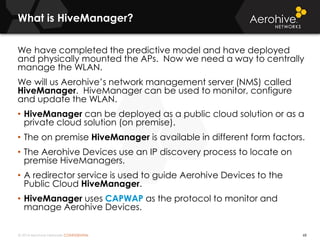 © 2014 Aerohive Networks CONFIDENTIAL
What is HiveManager?
68
We have completed the predictive model and have deployed
and physically mounted the APs. Now we need a way to centrally
manage the WLAN.
We will us Aerohive’s network management server (NMS) called
HiveManager. HiveManager can be used to monitor, configure
and update the WLAN.
• HiveManager can be deployed as a public cloud solution or as a
private cloud solution (on premise).
• The on premise HiveManager is available in different form factors.
• The Aerohive Devices use an IP discovery process to locate on
premise HiveManagers.
• A redirector service is used to guide Aerohive Devices to the
Public Cloud HiveManager.
• HiveManager uses CAPWAP as the protocol to monitor and
manage Aerohive Devices.
 