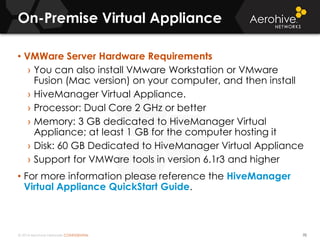 © 2014 Aerohive Networks CONFIDENTIAL
On-Premise Virtual Appliance
70
• VMWare Server Hardware Requirements
› You can also install VMware Workstation or VMware
Fusion (Mac version) on your computer, and then install
› HiveManager Virtual Appliance.
› Processor: Dual Core 2 GHz or better
› Memory: 3 GB dedicated to HiveManager Virtual
Appliance; at least 1 GB for the computer hosting it
› Disk: 60 GB Dedicated to HiveManager Virtual Appliance
› Support for VMWare tools in version 6.1r3 and higher
• For more information please reference the HiveManager
Virtual Appliance QuickStart Guide.
 
