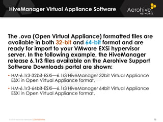 © 2014 Aerohive Networks CONFIDENTIAL
HiveManager Virtual Appliance Software
72
The .ova (Open Virtual Appliance) formatted files are
available in both 32-bit and 64-bit format and are
ready for import to your VMware EXSi hypervisor
server. In the following example, the HiveManager
release 6.1r3 files available on the Aerohive Support
Software Downloads portal are shown:
• HM-6.1r3-32bit-ESXi—6.1r3 HiveManager 32bit Virtual Appliance
ESXi in Open Virtual Appliance format.
• HM-6.1r3-64bit-ESXi—6.1r3 HiveManager 64bit Virtual Appliance
ESXi in Open Virtual Appliance format.
 