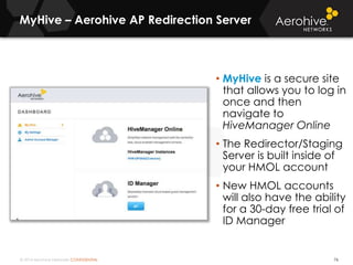 © 2014 Aerohive Networks CONFIDENTIAL
MyHive – Aerohive AP Redirection Server
76
• MyHive is a secure site
that allows you to log in
once and then
navigate to
HiveManager Online
• The Redirector/Staging
Server is built inside of
your HMOL account
• New HMOL accounts
will also have the ability
for a 30-day free trial of
ID Manager
 