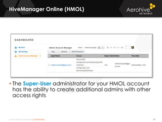© 2014 Aerohive Networks CONFIDENTIAL
HiveManager Online (HMOL)
77
• The Super-User administrator for your HMOL account
has the ability to create additional admins with other
access rights
 
