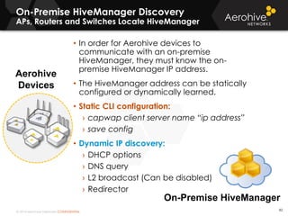 © 2014 Aerohive Networks CONFIDENTIAL
On-Premise HiveManager Discovery
APs, Routers and Switches Locate HiveManager
Aerohive
Devices
82
• In order for Aerohive devices to
communicate with an on-premise
HiveManager, they must know the on-
premise HiveManager IP address.
• The HiveManager address can be statically
configured or dynamically learned.
• Static CLI configuration:
› capwap client server name “ip address”
› save config
• Dynamic IP discovery:
› DHCP options
› DNS query
› L2 broadcast (Can be disabled)
› Redirector
On-Premise HiveManager
 