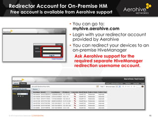 © 2014 Aerohive Networks CONFIDENTIAL
Redirector Account for On-Premise HM
Free account is available from Aerohive support
85
• You can go to:
myhive.aerohive.com
• Login with your redirector account
provided by Aerohive
• You can redirect your devices to an
on-premise HiveManager
Ask Aerohive support for the
required separate HiveManager
redirection username account.
 