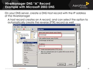 © 2014 Aerohive Networks CONFIDENTIAL
HiveManager DNS “A” Record
Example with Microsoft 2003 DNS
89
On your DNS server, create a DNS Host record with the IP address
of the HiveManager
A host record creates an A record, and can select the option to
automatically create the reverse (PTR) record as well
 