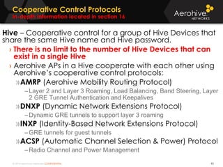 © 2014 Aerohive Networks CONFIDENTIAL
Cooperative Control Protocols
In-depth information located in section 16
92
Hive – Cooperative control for a group of Hive Devices that
share the same Hive name and Hive password.
› There is no limit to the number of Hive Devices that can
exist in a single Hive
› Aerohive APs in a Hive cooperate with each other using
Aerohive’s cooperative control protocols:
»AMRP (Aerohive Mobility Routing Protocol)
–Layer 2 and Layer 3 Roaming, Load Balancing, Band Steering, Layer
2 GRE Tunnel Authentication and Keepalives
»DNXP (Dynamic Network Extensions Protocol)
–Dynamic GRE tunnels to support layer 3 roaming
»INXP (Identity-Based Network Extensions Protocol)
–GRE tunnels for guest tunnels
»ACSP (Automatic Channel Selection & Power) Protocol
–Radio Channel and Power Management
 