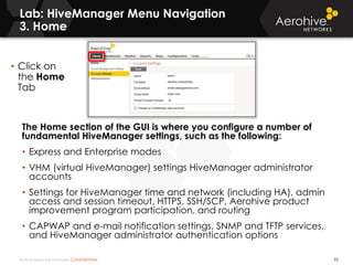 © 2014 Aerohive Networks CONFIDENTIAL
Lab: HiveManager Menu Navigation
3. Home
95
The Home section of the GUI is where you configure a number of
fundamental HiveManager settings, such as the following:
• Express and Enterprise modes
• VHM (virtual HiveManager) settings HiveManager administrator
accounts
• Settings for HiveManager time and network (including HA), admin
access and session timeout, HTTPS, SSH/SCP, Aerohive product
improvement program participation, and routing
• CAPWAP and e-mail notification settings, SNMP and TFTP services,
and HiveManager administrator authentication options
• Click on
the Home
Tab
 