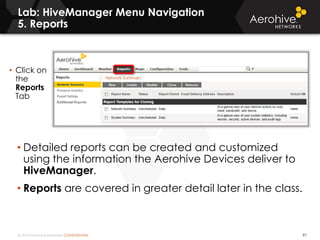 © 2014 Aerohive Networks CONFIDENTIAL
Lab: HiveManager Menu Navigation
5. Reports
97
• Detailed reports can be created and customized
using the information the Aerohive Devices deliver to
HiveManager.
• Reports are covered in greater detail later in the class.
• Click on
the
Reports
Tab
 