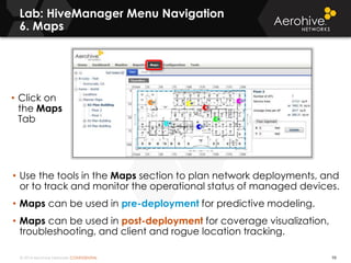 © 2014 Aerohive Networks CONFIDENTIAL
Lab: HiveManager Menu Navigation
6. Maps
98
• Use the tools in the Maps section to plan network deployments, and
or to track and monitor the operational status of managed devices.
• Maps can be used in pre-deployment for predictive modeling.
• Maps can be used in post-deployment for coverage visualization,
troubleshooting, and client and rogue location tracking.
• Click on
the Maps
Tab
 